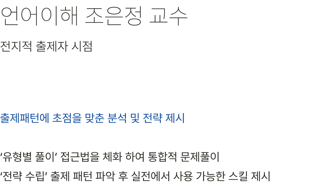 언어이해 조은정 교수 출제패턴에 초점을 맞춘 분석 및 전략 제시 ‘유형별 풀이’ 접근법을 체화 하여 통합적 문제풀이 ‘전략 수립’ 출제 패턴 파악 후 실전에서 사용 가능한 스킬 제시