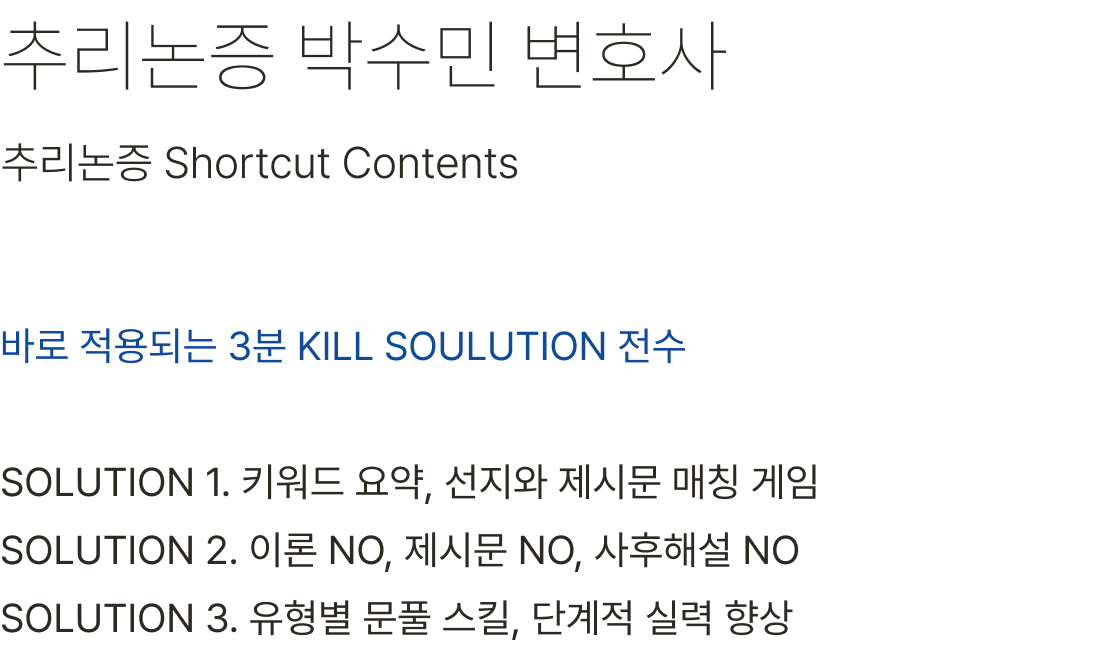 추리논증 박수민 변호사 바로 적용되는 3분 KILL SOULUTION 전수 SOLUTION 1. 키워드 요약, 선지와 제시문 매칭 게임 SOLUTION 2. 이론 NO, 제시문 NO, 사후해설 NO SOLUTION 3. 유형별 문풀 스킬, 단계적 실력 향상